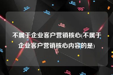 不属于企业客户营销核心(不属于企业客户营销核心内容的是)