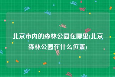北京市内的森林公园在哪里(北京森林公园在什么位置)
