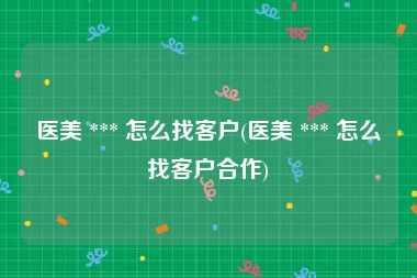 医美 *** 怎么找客户(医美 *** 怎么找客户合作)