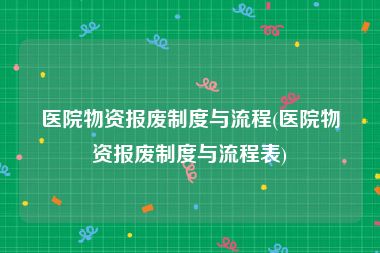 医院物资报废制度与流程(医院物资报废制度与流程表)