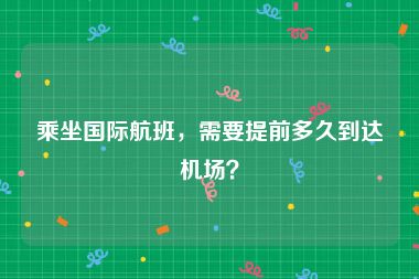 乘坐国际航班，需要提前多久到达机场？