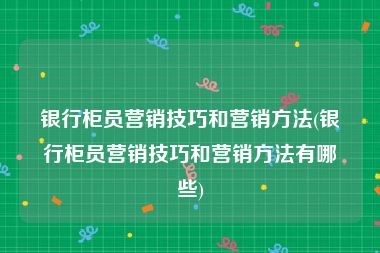 银行柜员营销技巧和营销方法(银行柜员营销技巧和营销方法有哪些)