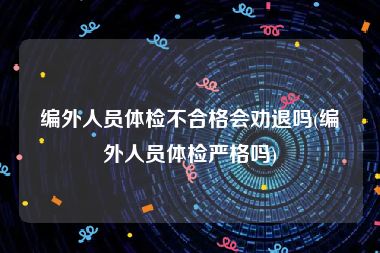 编外人员体检不合格会劝退吗(编外人员体检严格吗)