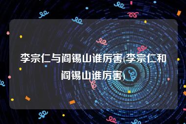 李宗仁与阎锡山谁厉害(李宗仁和阎锡山谁厉害)