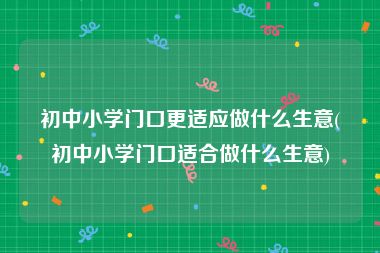 初中小学门口更适应做什么生意(初中小学门口适合做什么生意)