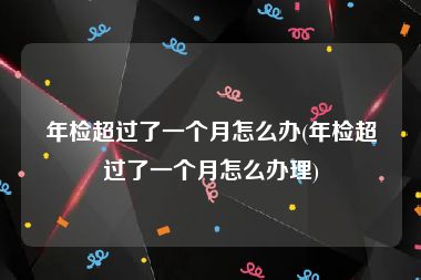 年检超过了一个月怎么办(年检超过了一个月怎么办理)