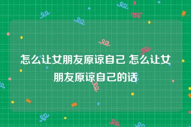 怎么让女朋友原谅自己 怎么让女朋友原谅自己的话