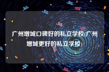 广州增城口碑好的私立学校(广州增城更好的私立学校)