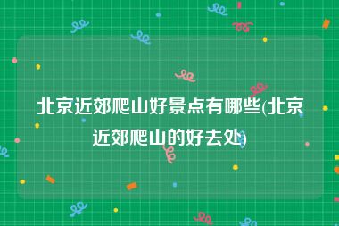 北京近郊爬山好景点有哪些(北京近郊爬山的好去处)