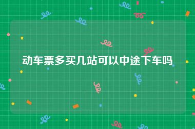 动车票多买几站可以中途下车吗