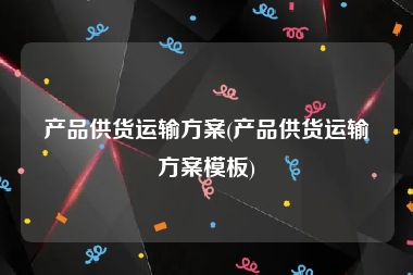 产品供货运输方案(产品供货运输方案模板)