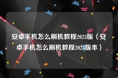 安卓手机怎么刷机教程2023版〈安卓手机怎么刷机教程2023版本〉