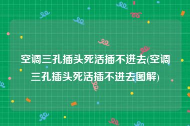 空调三孔插头死活插不进去(空调三孔插头死活插不进去图解)