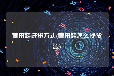 莆田鞋进货方式(莆田鞋怎么找货源)