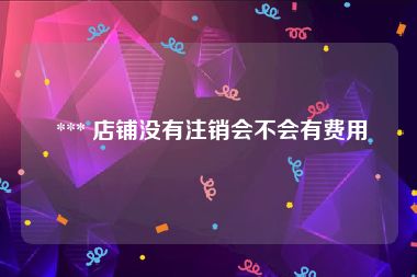  *** 店铺没有注销会不会有费用