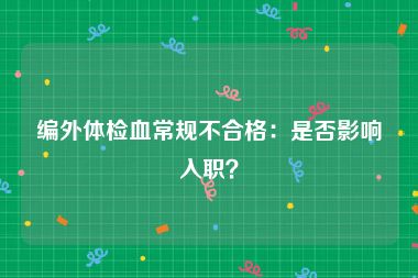 编外体检血常规不合格：是否影响入职？