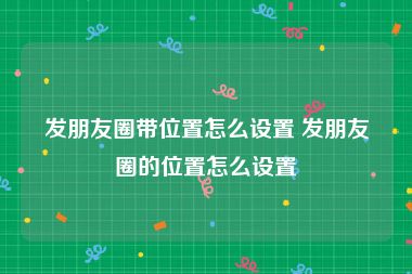 发朋友圈带位置怎么设置 发朋友圈的位置怎么设置