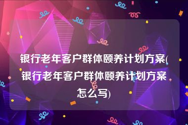 银行老年客户群体颐养计划方案(银行老年客户群体颐养计划方案怎么写)