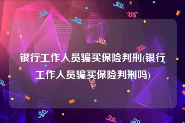 银行工作人员骗买保险判刑(银行工作人员骗买保险判刑吗)