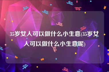 35岁女人可以做什么小生意(35岁女人可以做什么小生意呢)