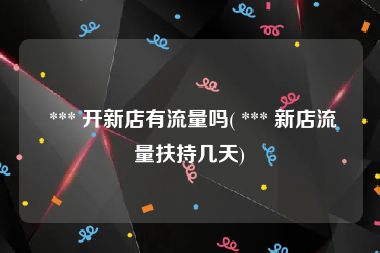  *** 开新店有流量吗( *** 新店流量扶持几天)