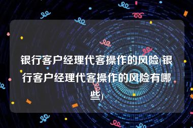 银行客户经理代客操作的风险(银行客户经理代客操作的风险有哪些)