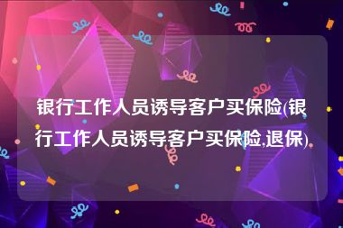 银行工作人员诱导客户买保险(银行工作人员诱导客户买保险,退保)