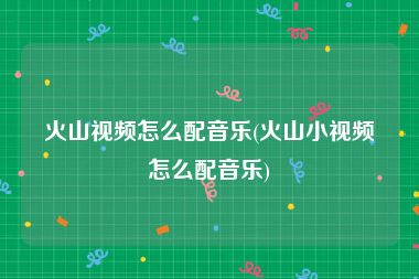 火山视频怎么配音乐(火山小视频怎么配音乐)