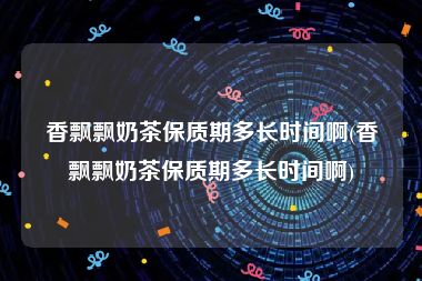 香飘飘奶茶保质期多长时间啊(香飘飘奶茶保质期多长时间啊)