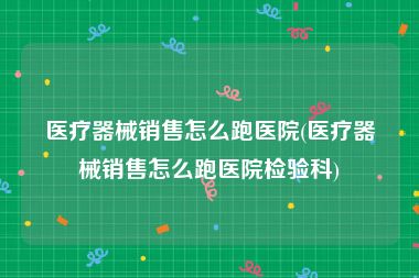 医疗器械销售怎么跑医院(医疗器械销售怎么跑医院检验科)