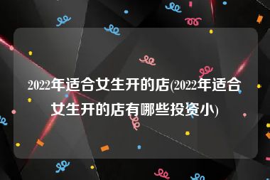 2022年适合女生开的店(2022年适合女生开的店有哪些投资小)