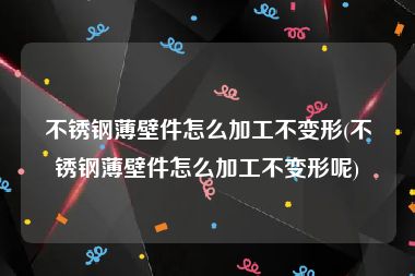 不锈钢薄壁件怎么加工不变形(不锈钢薄壁件怎么加工不变形呢)