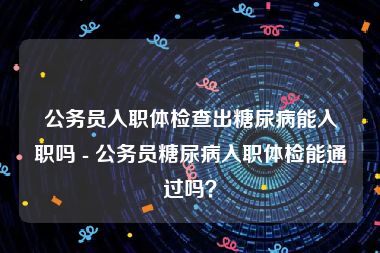 公务员入职体检查出糖尿病能入职吗 - 公务员糖尿病入职体检能通过吗？