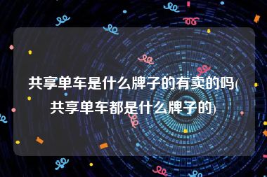 共享单车是什么牌子的有卖的吗(共享单车都是什么牌子的)