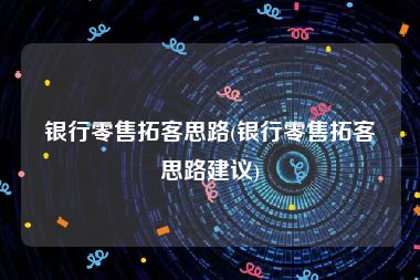 银行零售拓客思路(银行零售拓客思路建议)
