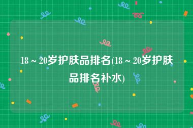 18～20岁护肤品排名(18～20岁护肤品排名补水)