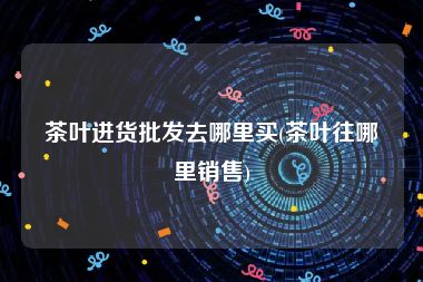 茶叶进货批发去哪里买(茶叶往哪里销售)