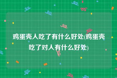鸡蛋壳人吃了有什么好处(鸡蛋壳吃了对人有什么好处)