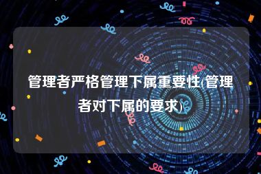 管理者严格管理下属重要性(管理者对下属的要求)