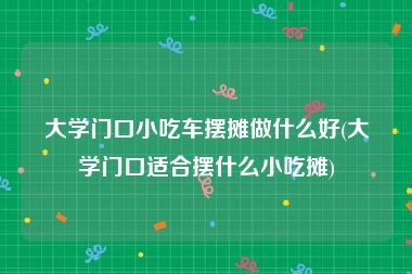 大学门口小吃车摆摊做什么好(大学门口适合摆什么小吃摊)