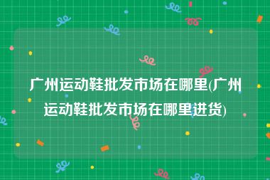 广州运动鞋批发市场在哪里(广州运动鞋批发市场在哪里进货)