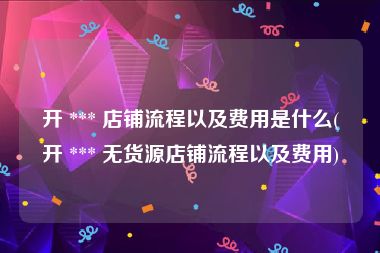开 *** 店铺流程以及费用是什么(开 *** 无货源店铺流程以及费用)
