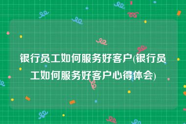 银行员工如何服务好客户(银行员工如何服务好客户心得体会)