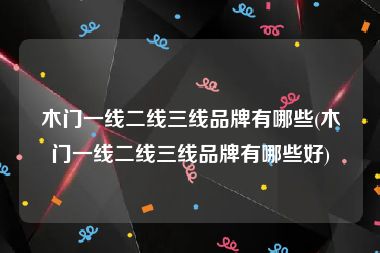 木门一线二线三线品牌有哪些(木门一线二线三线品牌有哪些好)