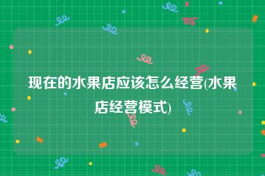 现在的水果店应该怎么经营(水果店经营模式)