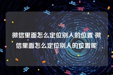 微信里面怎么定位别人的位置 微信里面怎么定位别人的位置呢