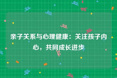 亲子关系与心理健康：关注孩子内心，共同成长进步