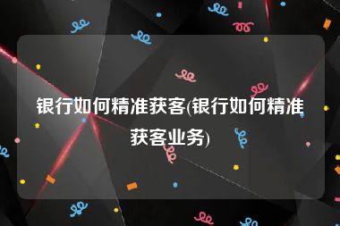 银行如何精准获客(银行如何精准获客业务)