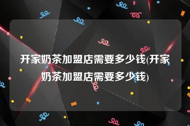 开家奶茶加盟店需要多少钱(开家奶茶加盟店需要多少钱)