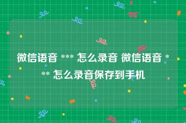 微信语音 *** 怎么录音 微信语音 *** 怎么录音保存到手机